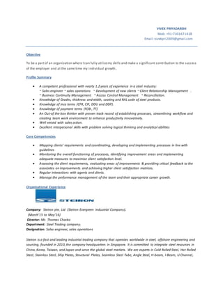 VIVEK PRIYADARSHI
Mob: +91-7301671418
Email:vivekpri2009@gmail.com
Objective
To be a partof an organization where I can fully utilizemy skills and make a significant contribution to the success
of the employer and at the same time my individual growth.
Profile Summary
 A competent professional with nearly 1.2 years of experience in a steel industry:
~ Sales engineer ~ sales operations ~ Development of new clients ~ Client Relationship Management .
~ Business Continuity Management ~ Access Control Management ~ Reconciliation.
 Knowledge of Grades, thickness and width, coating and RAL code of steel products.
 Knowledge of Inco terms (CFR, CIF, DDU and DDP).
 Knowledge of payment terms (FOB , TT)
 An Out-of the-box thinker with proven track record of establishing processes, streamlining workflow and
creating team work environment to enhance productivity innovatively.
 Well versed with sales action.
 Excellent interpersonal skills with problem solving logical thinking and analytical abilities
Core Competencies
 Mapping clients' requirements and coordinating, developing and implementing processes in line with
guidelines
 Monitoring the overall functioning of processes, identifying improvement areas and implementing
adequate measures to maximise client satisfaction level.
 Assessing the client requirements, evaluating areas of improvements & providing critical feedback to the
associates on improvements and achieving higher client satisfaction matrices.
 Regular interactions with agents and clients.
 Manage the performance management of the team and their appropriate career growth.
Organisational Experience
Company: Steiron pte. Ltd (Steiron Evergreen Industrial Company).
(March’15 to May’16)
Director: Mr. Thomas Chacko
Department: Steel Trading company.
Designation: Sales engineer, sales operations
Steiron is a fast and leading industrial trading company that operates worldwide in steel, offshore engineering and
sourcing, founded in 2010,the company headquarters in Singapore. It is committed to integrate steel resources in
China, Korea, Taiwan, and Japan and serve the global steel markets. We are experts in Cold Rolled Steel, Hot Rolled
Steel, Stainless Steel, Ship Plates, Structural Plates, Seamless Steel Tube, Angle Steel, H-beam, I-Beam, U Channel,
 