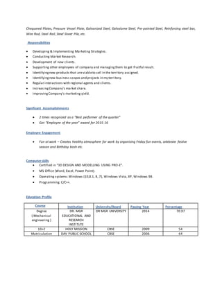 Chequered Plates, Pressure Vessel Plate, Galvanized Steel, Galvalume Steel, Pre-painted Steel, Reinforcing steel bar,
Wire Rod, Steel Rail, Steel Sheet Pile, etc.
Responsibilities
 Developing & Implementing Marketing Strategies.
 Conducting Market Research.
 Development of new clients.
 Supporting other employees of company and managingthem to get fruitful result.
 Identifyingnew products that areviableto sell in the territory assigned.
 Identifyingnew business scopes and projects in my territory.
 Regular interactions with regional agents and clients.
 IncreasingCompany's market share.
 ImprovingCompany's marketing yield.
Significant Accomplishments
 2 times recognized as a “Best performer of the quarter”
 Got “Employee of the year” award for 2015-16
Employee Engagement
 Fun at work – Creates healthy atmosphere for work by organising Friday fun events, celebrate festive
season and Birthday bash etc.
Computer skills
 Certified in “3D DESIGN AND MODELLING USING PRO-E”.
 MS Office (Word, Excel, Power Point).
 Operating systems: Windows (10,8.1, 8, 7), Windows Vista, XP, Windows 98.
 Programming: C/C++.
Education Profile
Course Institution University/Board Passing Year Percentage
Degree
( Mechanical
engineering )
DR. MGR
EDUCATIONAL AND
RESEARCH
INSTITUTE
DR MGR UNIVERSITY 2014 70.97
10+2 HOLY MISSION CBSE 2009 54
Matriculation DAV PUBLIC SCHOOL CBSE 2006 64
 