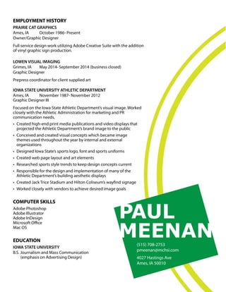 PAUL
MEENAN(515) 708-2753
pmeenan@mchsi.com
4027 Hastings Ave
Ames, IA 50010
EMPLOYMENT HISTORY
PRAIRIE CAT GRAPHICS
Ames, IA October 1986- Present
Owner/Graphic Designer
Full service design work utilizing Adobe Creative Suite with the addition
of vinyl graphic sign production.
LOWEN VISUAL IMAGING
Grimes, IA May 2014- September 2014 (business closed)
Graphic Designer
Prepress coordinator for client supplied art
IOWA STATE UNIVERSITY ATHLETIC DEPARTMENT
Ames, IA November 1987- November 2012
Graphic Designer III
Focused on the Iowa State Athletic Department’s visual image. Worked
closely with the Athletic Administration for marketing and PR
communication needs.
• Created high-end print media publications and video displays that
projected the Athletic Department’s brand image to the public
• Conceived and created visual concepts which became image
themes used throughout the year by internal and external
organizations
• Designed Iowa State’s sports logo, font and sports uniforms
• Created web page layout and art elements
• Researched sports style trends to keep design concepts current
• Responsible for the design and implementation of many of the
Athletic Department’s building aesthetic displays
• Created Jack Trice Stadium and Hilton Coliseum’s wayﬁnd signage
• Worked closely with vendors to achieve desired image goals
COMPUTER SKILLS
Adobe Photoshop
Adobe Illustrator
Adobe InDesign
Microsoft Oﬃce
Mac OS
EDUCATION
IOWA STATE UNIVERSITY
B.S. Journalism and Mass Communication
(emphasis on Advertising Design)
 