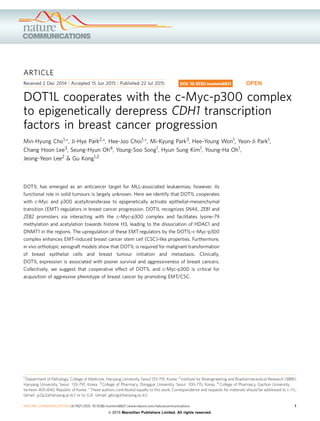 ARTICLE
Received 2 Dec 2014 | Accepted 15 Jun 2015 | Published 22 Jul 2015
DOT1L cooperates with the c-Myc-p300 complex
to epigenetically derepress CDH1 transcription
factors in breast cancer progression
Min-Hyung Cho1,*, Ji-Hye Park2,*, Hee-Joo Choi1,*, Mi-Kyung Park3, Hee-Young Won1, Yeon-Ji Park1,
Chang Hoon Lee3, Seung-Hyun Oh4, Young-Soo Song1, Hyun Sung Kim1, Young-Ha Oh1,
Jeong-Yeon Lee2 & Gu Kong1,2
DOT1L has emerged as an anticancer target for MLL-associated leukaemias; however, its
functional role in solid tumours is largely unknown. Here we identify that DOT1L cooperates
with c-Myc and p300 acetyltransferase to epigenetically activate epithelial–mesenchymal
transition (EMT) regulators in breast cancer progression. DOT1L recognizes SNAIL, ZEB1 and
ZEB2 promoters via interacting with the c-Myc-p300 complex and facilitates lysine-79
methylation and acetylation towards histone H3, leading to the dissociation of HDAC1 and
DNMT1 in the regions. The upregulation of these EMT regulators by the DOT1L-c-Myc-p300
complex enhances EMT-induced breast cancer stem cell (CSC)-like properties. Furthermore,
in vivo orthotopic xenograft models show that DOT1L is required for malignant transformation
of breast epithelial cells and breast tumour initiation and metastasis. Clinically,
DOT1L expression is associated with poorer survival and aggressiveness of breast cancers.
Collectively, we suggest that cooperative effect of DOT1L and c-Myc-p300 is critical for
acquisition of aggressive phenotype of breast cancer by promoting EMT/CSC.
DOI: 10.1038/ncomms8821 OPEN
1 Department of Pathology, College of Medicine, Hanyang University, Seoul 133-791, Korea. 2 Institute for Bioengineering and Biopharmaceutical Research (IBBR),
Hanyang University, Seoul 133-791, Korea. 3 College of Pharmacy, Dongguk University, Seoul 100-715, Korea. 4 College of Pharmacy, Gachon University,
Incheon 405-840, Republic of Korea. * These authors contributed equally to this work. Correspondence and requests for materials should be addressed to J.-Y.L.
(email: jy2jy2@hanyang.ac.kr) or to G.K. (email: gkong@hanyang.ac.kr).
NATURE COMMUNICATIONS | 6:7821 | DOI: 10.1038/ncomms8821 | www.nature.com/naturecommunications 1
& 2015 Macmillan Publishers Limited. All rights reserved.
 