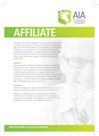 Affiliate
Affiliate membership is designed for those with experience of
working in accountancy and finance who wish to access the
AIA’s vast membership network and resources. As a registered
Affiliate, you are entitled to take the AIA exams and work
towards full membership, or simply retain your Affiliate status.
Whichever route you choose, AIA will assist you, offering
advice, information and support to help you achieve your
career goals.
Benefits
International membership, designatory letters, membership
certificate, 24 hour support via the AIA website, bi-monthly
magazine – International Accountant, weekly accountancy
e-news, tailored e-publications, support, access to an
international network of branches, CPD seminars, lectures and
online learning, networking opportunities, special offers and
discounts on a range of goods and services, range of quality
AIA merchandise and much, much more…
Eligibility
Affiliate membership is open to those who have a minimum of
five years’ experience working in accountancy and finance.
Affiliate membership is not full membership of AIA and
therefore some limitations are placed on those holding this
category of membership. This category of membership is not
available to those based in the Republic of Ireland.
CreatingWorld ClassAccountants
 