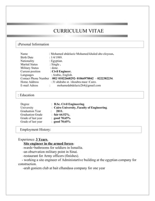 Personal Information:
CURRICULUM VITAE
Name : Mohamed abdelaziz Mohamed khaled abo eloyoun.
Birth Date : 1/4/1989.
Nationality : Egyptian.
Marital Status : Single .
Military Status : done.
Current position : Civil Engineer.
Languages : Arabic, English.
Contact Phone Number : 002/ 01022668292- 01064970042 – 0222382234.
Home Address : 31 abdrabo st. /shoubra masr /Cairo.
E-mail Adress : mohamedabdelaziz264@gmail.com
Degree : B.Sc. Civil Engineering.
University : Cairo University, Faculty of Engineering.
Graduation Year : 2011.
Graduation Grade : fair 64.52%.
Grade of last year : good 70.65%
Grade of last year : good 70.65%
Experience: 3 Years.
Site engineer in the armed forces:
-wards+bathrooms for soldiers in Ismailia.
-an observation military point in Sinai.
-restaurant for Army officers (finishes).
- working a site engineer of Administartive building at the egyptian company for
construction.
-arab goniem club at bait elhandasa company for one year
Education:
Employment History:
 