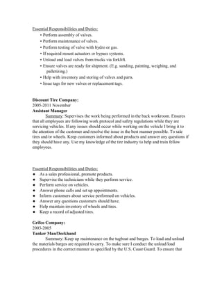 Essential Responsibilities and Duties:
• Perform assembly of valves.
• Perform maintenance of valves.
• Perform testing of valve with hydro or gas.
• If required mount actuators or bypass systems.
• Unload and load valves from trucks via forklift.
• Ensure valves are ready for shipment. (E.g. sanding, painting, weighing, and
palletizing.)
• Help with inventory and storing of valves and parts.
• Issue tags for new valves or replacement tags.
Discount Tire Company:
2005-2011 November
Assistant Manager
Summary: Supervises the work being performed in the back workroom. Ensures
that all employees are following work protocol and safety regulations while they are
servicing vehicles. If any issues should occur while working on the vehicle I bring it to
the attention of the customer and resolve the issue in the best manner possible. To sale
tires and/or wheels. Keep customers informed about products and answer any questions if
they should have any. Use my knowledge of the tire industry to help and train fellow
employees.
Essential Responsibilities and Duties:
● As a sales professional, promote products.
● Supervise the technicians while they perform service.
● Perform service on vehicles.
● Answer phone calls and set up appointments.
● Inform customers about service performed on vehicles.
● Answer any questions customers should have.
● Help maintain inventory of wheels and tires.
● Keep a record of adjusted tires.
Grifco Company:
2003-2005
Tanker Man/Deckhand
Summary: Keep up maintenance on the tugboat and barges. To load and unload
the materials barges are required to carry. To make sure I conduct the unload/load
procedures in the correct manner as specified by the U.S. Coast Guard. To ensure that
 