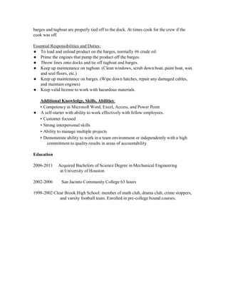 barges and tugboat are properly tied off to the dock. At times cook for the crew if the
cook was off.
Essential Responsibilities and Duties:
● To load and unload product on the barges, normally #6 crude oil.
● Prime the engines that pump the product off the barges.
● Throw lines onto docks and tie off tugboat and barges.
● Keep up maintenance on tugboat. (Clean windows, scrub down boat, paint boat, wax
and seal floors, etc.)
● Keep up maintenance on barges. (Wipe down hatches, repair any damaged cables,
and maintain engines)
● Keep valid license to work with hazardous materials.
Additional Knowledge, Skills, Abilities:
• Competency in Microsoft Word, Excel, Access, and Power Point
● A self-starter with ability to work effectively with fellow employees.
• Customer focused
• Strong interpersonal skills
• Ability to manage multiple projects
• Demonstrate ability to work in a team environment or independently with a high
commitment to quality results in areas of accountability
Education
2006-2011 Acquired Bachelors of Science Degree in Mechanical Engineering
at University of Houston
2002-2006 San Jacinto Community College 63 hours
1998-2002 Clear Brook High School: member of math club, drama club, crime stoppers,
and varsity football team. Enrolled in pre-college bound courses.
 