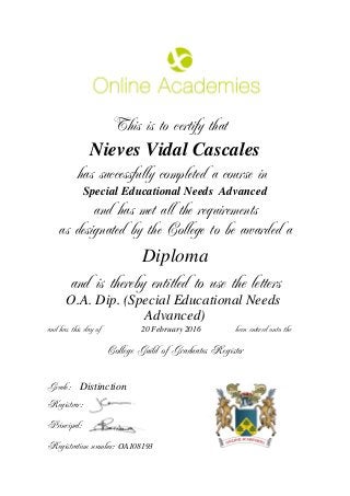 This is to certify that
Nieves Vidal Cascales
has successfully completed a course in
Special Educational Needs Advanced
and has met all the requirements
as designated by the College to be awarded a
Diploma
and is thereby entitled to use the letters
O.A. Dip. (Special Educational Needs
Advanced)
and has this day of been entered onto the20 February 2016
Distinction
College Guild of Graduates Register
Grade:
Registrar:
Principal:
Registration number: OA108193
 