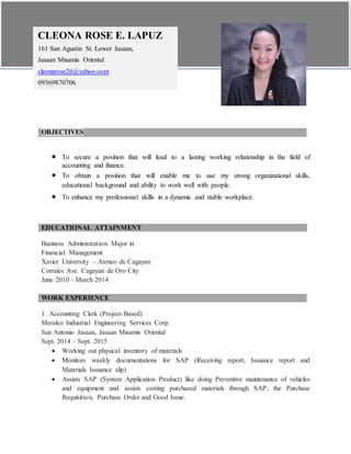 OBJECTIVES
 To secure a position that will lead to a lasting working relationship in the field of
accounting and finance.
 To obtain a position that will enable me to use my strong organizational skills,
educational background and ability to work well with people.
 To enhance my professional skills in a dynamic and stable workplace.
EDUCATIONAL ATTAINMENT
Business Administration Major in
Financial Management
Xavier University – Ateneo de Cagayan
Corrales Ave. Cagayan de Oro City
June 2010 - March 2014
WORK EXPERIENCE
1. Accounting Clerk (Project-Based)
Meralco Industrial Engineering Services Corp.
San Antonio Jasaan, Jasaan Misamis Oriental
Sept. 2014 – Sept. 2015
 Working out physical inventory of materials
 Monitors weekly documentations for SAP (Receiving report, Issuance report and
Materials Issuance slip)
 Assists SAP (System Application Product) like doing Preventive maintenance of vehicles
and equipment and assists costing purchased materials through SAP; the Purchase
Requisition, Purchase Order and Good Issue.
CLEONA ROSE E. LAPUZ
161 San Agustin St. Lower Jasaan,
Jasaan Misamis Oriental
cleonarose26@yahoo.com
09369870706
 