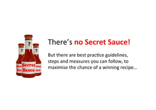 There’s	
  no	
  Secret	
  Sauce!	
  	
  
	
  
But	
  there	
  are	
  best	
  prac4ce	
  guidelines,	
  
steps	
  and	
  measures	
  you	
  can	
  follow,	
  to	
  
maximise	
  the	
  chance	
  of	
  a	
  winning	
  recipe…	
  
	
  
 