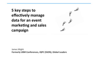 5	
  key	
  steps	
  to	
  
eﬀec,vely	
  manage	
  
data	
  for	
  an	
  event	
  
marke,ng	
  and	
  sales	
  
campaign	
  
	
  
James	
  Wight	
  
Formerly	
  UBM	
  Conferences,	
  IQPC	
  (SSON),	
  Global	
  Leaders	
  
 