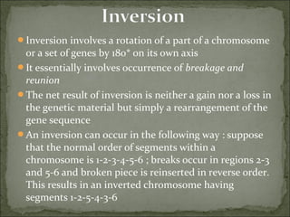 Inversion involves a rotation of a part of a chromosome
or a set of genes by 180* on its own axis
It essentially involves occurrence of breakage and
reunion
The net result of inversion is neither a gain nor a loss in
the genetic material but simply a rearrangement of the
gene sequence
An inversion can occur in the following way : suppose
that the normal order of segments within a
chromosome is 1-2-3-4-5-6 ; breaks occur in regions 2-3
and 5-6 and broken piece is reinserted in reverse order.
This results in an inverted chromosome having
segments 1-2-5-4-3-6
 