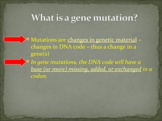 Mutations are changes in genetic material –
changes in DNA code – thus a change in a
gene(s)
In gene mutations, the DNA code will have a
base (or more) missing, added, or exchanged in a
codon.
 