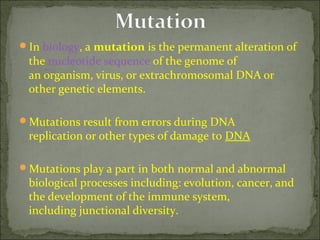 In biology, a mutation is the permanent alteration of 
the nucleotide sequence of the genome of 
an organism, virus, or extrachromosomal DNA or 
other genetic elements.
Mutations result from errors during DNA 
replication or other types of damage to DNA
Mutations play a part in both normal and abnormal 
biological processes including: evolution, cancer, and 
the development of the immune system, 
including junctional diversity.
 