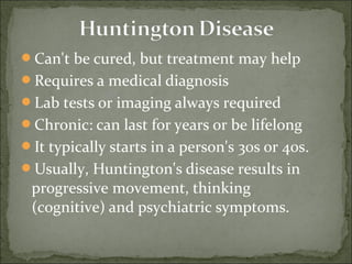 Can't be cured, but treatment may help
Requires a medical diagnosis
Lab tests or imaging always required
Chronic: can last for years or be lifelong
It typically starts in a person's 30s or 40s.
Usually, Huntington's disease results in
progressive movement, thinking
(cognitive) and psychiatric symptoms.
 