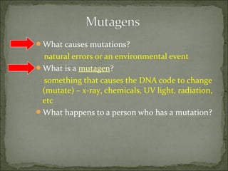 What causes mutations?
natural errors or an environmental event
What is a mutagen?
something that causes the DNA code to change
(mutate) – x-ray, chemicals, UV light, radiation,
etc
What happens to a person who has a mutation?
 