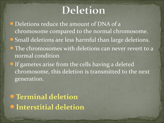 Deletions reduce the amount of DNA of a 
chromosome compared to the normal chromosome.
Small deletions are less harmful than large deletions.
The chromosomes with deletions can never revert to a 
normal condition
If gametes arise from the cells having a deleted 
chromosome, this deletion is transmitted to the next 
generation.
Terminal deletion
Interstitial deletion
 