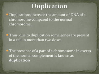 Duplications increase the amount of DNA of a 
chromosome compared to the normal 
chromosome.
Thus, due to duplication some genes are present 
in a cell in more than two doses
The presence of a part of a chromosome in excess 
of the normal complement is known as 
duplication
 