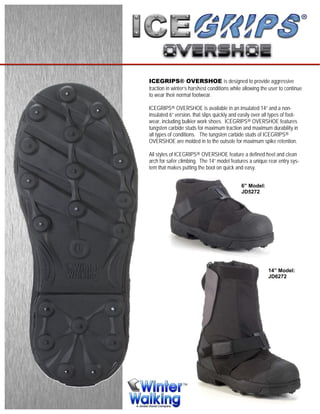 ICEGRIPS® OVERSHOE is designed to provide aggressive
traction in winter’s harshest conditions while allowing the user to continue
to wear their normal footwear.
ICEGRIPS® OVERSHOE is available in an insulated 14” and a non-
insulated 6” version, that slips quickly and easily over all types of foot-
wear, including bulkier work shoes. ICEGRIPS® OVERSHOE features
tungsten carbide studs for maximum traction and maximum durability in
all types of conditions. The tungsten carbide studs of ICEGRIPS®
OVERSHOE are molded in to the outsole for maximum spike retention.
All styles of ICEGRIPS® OVERSHOE feature a defined heel and clean
arch for safer climbing. The 14” model features a unique rear entry sys-
tem that makes putting the boot on quick and easy.
6” Model:
JD5272
14” Model:
JD6272
 