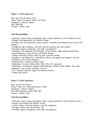 Project 1: Work Experience
Since July 2012 till January 2015
Project: Kaiser Permanent, Health care Project
Designation: Software Engineer
Role: IBM DB2
Location: Chennai, India
Chief Responsibilities
• Allocating system storage and planning future storage requirements for the database system.
• Planning and Implementing the Database Design.
• Enrolling users and maintaining system security, controlling and monitoring user access to the
database.
• Configuring high availability, dead lock and lock detection and event monitors.
• Providing support to application team while code migration.
• Monitoring and optimizing the performance of the database, tuning database performance.
• Data Maintenance, Reorg, Restore and RMAN Backup
• Finding relationship between tables by using Toad data modeler
• Installation and configuration of installation software and upgrade and migration of codes.
• Monitoring CPU & space utilization
• Preparing daily, weekly & monthly report
• Deployment of codes, Perform DML, DDL, DCL, TCL operations.
• Maintenance of production database and development database which includes table space
management, user creation, privileges, roles etc.
• 24x 7 on-calls Production support for database activities.
• Tuning SQL Queries
Project 2: Work Experience
Since Jan 2015 till Present
Project: Telstra 4G, Telecommunication Project
Designation: Software Engineer
Role: IBM Infosphere Optim, IBM DB2
Location: Chennai, India
Chief Responsibilities
• Allocating system storage and planning future storage requirements for the database system.
• Planning and analyzing the database storage
• Archive, delete, restore the Database as per the requirement.
• Providing archive report for the future use.
• Providing support to application team while code migration.
 
