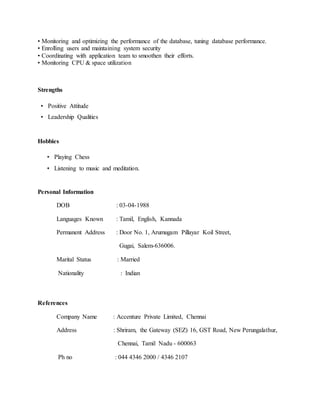 • Monitoring and optimizing the performance of the database, tuning database performance.
• Enrolling users and maintaining system security
• Coordinating with application team to smoothen their efforts.
• Monitoring CPU & space utilization
Strengths
• Positive Attitude
• Leadership Qualities
Hobbies
• Playing Chess
• Listening to music and meditation.
Personal Information
DOB : 03-04-1988
Languages Known : Tamil, English, Kannada
Permanent Address : Door No. 1, Arumugam Pillayar Koil Street,
Gugai, Salem-636006.
Marital Status : Married
Nationality : Indian
References
Company Name : Accenture Private Limited, Chennai
Address : Shriram, the Gateway (SEZ) 16, GST Road, New Perungalathur,
Chennai, Tamil Nadu - 600063
Ph no : 044 4346 2000 / 4346 2107
 