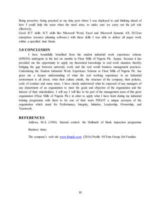 10
Being proactive: being practical at my duty post where I was deployed to and thinking ahead of
how I could help the team when the need arise, to make sure we carry out the job role
effectively.
Good ICT skills: ICT skills like Microsoft Word, Excel and Microsoft dynamic AX 2012(an
enterprises resource planning software.) with these skills I was able to deliver all paper work
within a specified time frame.
3.0 CONCLUSION
I have bountifully benefited from the student industrial work experience scheme
(SIWES) undergone in the last six months in Flour Mills of Nigeria Plc. Apapa, because it has
provided me the opportunity to apply my theoretical knowledge to real work situation; thereby
bridging the gap between university work and the real world business management practices.
Undertaking the Student Industrial Work Experience Scheme at Flour Mills of Nigeria Plc. has
given me a deeper understanding of what the real working experience in an Industrial
environment is all about, what their culture entails, the structure of the company, their policies,
code of conduct and many more, I have clearly understood what its expected of any managers of
any department of an organization to meet the goals and objective of the organization and the
interest of their stakeholders. I will say I will like to be part of the management team of this great
organization (Flour Mills of Nigeria Plc.) in other to apply what I have leant during my industrial
training programme with them to be one of their team PIILOT a unique acronym of the
organisation which stand for Performance, Integrity, Initiative, Leadership, Ownership, and
Teamwork.
REFERENCES
Adikwu, M.A (1984). Internal control- the Hallmark of Bank inspection programme
Business times.
The company’s web site www.fmnplc.com (2016) Profile Of Fmn Group Job Families
 