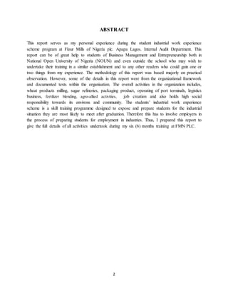 2
ABSTRACT
This report serves as my personal experience during the student industrial work experience
scheme program at Flour Mills of Nigeria plc. Apapa Lagos. Internal Audit Department. This
report can be of great help to students of Business Management and Entrepreneurship both in
National Open University of Nigeria (NOUN) and even outside the school who may wish to
undertake their training in a similar establishment and to any other readers who could gain one or
two things from my experience. The methodology of this report was based majorly on practical
observation. However, some of the details in this report were from the organizational framework
and documented texts within the organisation. The overall activities in the organization includes,
wheat products milling, sugar refineries, packaging product, operating of port terminals, logistics
business, fertilizer blending, agro-allied activities, job creation and also holds high social
responsibility towards its environs and community. The students’ industrial work experience
scheme is a skill training programme designed to expose and prepare students for the industrial
situation they are most likely to meet after graduation. Therefore this has to involve employers in
the process of preparing students for employment in industries. Thus, I prepared this report to
give the full details of all activities undertook during my six (6) months training at FMN PLC.
 