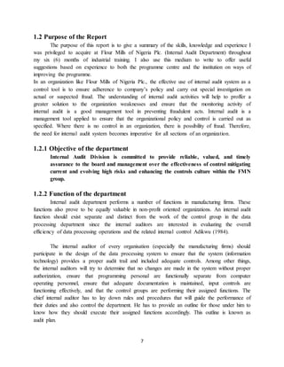 7
1.2 Purpose of the Report
The purpose of this report is to give a summary of the skills, knowledge and experience I
was privileged to acquire at Flour Mills of Nigeria Plc. (Internal Audit Department) throughout
my six (6) months of industrial training. I also use this medium to write to offer useful
suggestions based on experience to both the programme centre and the institution on ways of
improving the programme.
In an organization like Flour Mills of Nigeria Plc., the effective use of internal audit system as a
control tool is to ensure adherence to company’s policy and carry out special investigation on
actual or suspected fraud. The understanding of internal audit activities will help to proffer a
greater solution to the organization weaknesses and ensure that the monitoring activity of
internal audit is a good management tool in preventing fraudulent acts. Internal audit is a
management tool applied to ensure that the organizational policy and control is carried out as
specified. Where there is no control in an organization, there is possibility of fraud. Therefore,
the need for internal audit system becomes imperative for all sections of an organization.
1.2.1 Objective of the department
Internal Audit Division is committed to provide reliable, valued, and timely
assurance to the board and management over the effectiveness of control mitigating
current and evolving high risks and enhancing the controls culture within the FMN
group.
1.2.2 Function of the department
Internal audit department performs a number of functions in manufacturing firms. These
functions also prove to be equally valuable in non-profit oriented organizations. An internal audit
function should exist separate and distinct from the work of the control group in the data
processing department since the internal auditors are interested in evaluating the overall
efficiency of data processing operations and the related internal control Adikwu (1984).
The internal auditor of every organisation (especially the manufacturing firms) should
participate in the design of the data processing system to ensure that the system (information
technology) provides a proper audit trail and included adequate controls. Among other things,
the internal auditors will try to determine that no changes are made in the system without proper
authorization, ensure that programming personal are functionally separate from computer
operating personnel, ensure that adequate documentation is maintained, input controls are
functioning effectively, and that the control groups are performing their assigned functions. The
chief internal auditor has to lay down rules and procedures that will guide the performance of
their duties and also control the department. He has to provide an outline for those under him to
know how they should execute their assigned functions accordingly. This outline is known as
audit plan.
 