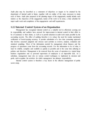 8
Audit plan may be described as a statement of objectives or targets to be attained by the
department of internal audit in future, together with an outline of the steps necessary to attain
each of them. Audit plan prepared in the planning stages of the engagement, usually include such
matters as the objectives of the engagement, nature of the work to be done, a time schedule for
major audit work and completion of the engagements and staff requirements.
1.2.3 Internal Control System of an Organisation
Management has recognized internal control as a valuable tool in effectively carrying out
its responsibility and auditors have pressed for improvement in internal control in their effort to
be of assistance to their clients, as well as to permit reduction in audit work made possible by the
accounting records. The effect of auditing therefore is to reduce the need for routine mechanical
verification of book-keeping accuracy. It permits substitution of a less time consuming approach
that involves seasoned judgment and stresses such activities as reviews, analysis, evaluation and
statistical samplings. Most of the information needed by management about finances and the
progress of operations come from the accounting records. For the information to be of value, it
must be reliable, complete and available as quickly as possible and at the same time adhering to
policies and directives. Management is far removed from the scene of operation in a typical large
business organization and so personal supervision of employees is an impossible task. As a
substitute, management must rely on various control techniques to implement its decision and
goals, and to regulate the activities for which management has ultimate responsibility.
Internal control system is therefore a key factor in the effective management of public
sector setup.
 
