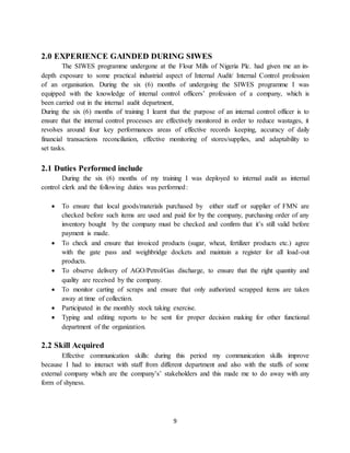 9
2.0 EXPERIENCE GAINDED DURING SIWES
The SIWES programme undergone at the Flour Mills of Nigeria Plc. had given me an in-
depth exposure to some practical industrial aspect of Internal Audit/ Internal Control profession
of an organisation. During the six (6) months of undergoing the SIWES programme I was
equipped with the knowledge of internal control officers’ profession of a company, which is
been carried out in the internal audit department,
During the six (6) months of training I learnt that the purpose of an internal control officer is to
ensure that the internal control processes are effectively monitored in order to reduce wastages, it
revolves around four key performances areas of effective records keeping, accuracy of daily
financial transactions reconciliation, effective monitoring of stores/supplies, and adaptability to
set tasks.
2.1 Duties Performed include
During the six (6) months of my training I was deployed to internal audit as internal
control clerk and the following duties was performed:
 To ensure that local goods/materials purchased by either staff or supplier of FMN are
checked before such items are used and paid for by the company, purchasing order of any
inventory bought by the company must be checked and confirm that it’s still valid before
payment is made.
 To check and ensure that invoiced products (sugar, wheat, fertilizer products etc.) agree
with the gate pass and weighbridge dockets and maintain a register for all load-out
products.
 To observe delivery of AGO/Petrol/Gas discharge, to ensure that the right quantity and
quality are received by the company.
 To monitor carting of scraps and ensure that only authorized scrapped items are taken
away at time of collection.
 Participated in the monthly stock taking exercise.
 Typing and editing reports to be sent for proper decision making for other functional
department of the organization.
2.2 Skill Acquired
Effective communication skills: during this period my communication skills improve
because I had to interact with staff from different department and also with the staffs of some
external company which are the company’s’ stakeholders and this made me to do away with any
form of shyness.
 