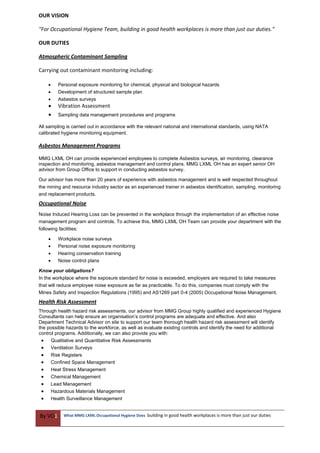 By VO1 What MMG LXML Occupational Hygiene Does building in good health workplaces is more than just our duties
OUR VISION
"For Occupational Hygiene Team, building in good health workplaces is more than just our duties."
OUR DUTIES
Atmospheric Contaminant Sampling
Carrying out contaminant monitoring including:
 Personal exposure monitoring for chemical, physical and biological hazards
 Development of structured sample plan
 Asbestos surveys
 Vibration Assessment
 Sampling data management procedures and programs
All sampling is carried out in accordance with the relevant national and international standards, using NATA
calibrated hygiene monitoring equipment.
Asbestos Management Programs
MMG LXML OH can provide experienced employees to complete Asbestos surveys, air monitoring, clearance
inspection and monitoring, asbestos management and control plans. MMG LXML OH has an expert senior OH
advisor from Group Office to support in conducting asbestos survey.
Our advisor has more than 20 years of experience with asbestos management and is well respected throughout
the mining and resource industry sector as an experienced trainer in asbestos identification, sampling, monitoring
and replacement products.
Occupational Noise
Noise Induced Hearing Loss can be prevented in the workplace through the implementation of an effective noise
management program and controls. To achieve this, MMG LXML OH Team can provide your department with the
following facilities:
 Workplace noise surveys
 Personal noise exposure monitoring
 Hearing conservation training
 Noise control plans
Know your obligations?
In the workplace where the exposure standard for noise is exceeded, employers are required to take measures
that will reduce employee noise exposure as far as practicable. To do this, companies must comply with the
Mines Safety and Inspection Regulations (1995) and AS1269 part 0-4 (2005) Occupational Noise Management.
Health Risk Assessment
Through health hazard risk assessments, our advisor from MMG Group highly qualified and experienced Hygiene
Consultants can help ensure an organisation’s control programs are adequate and effective. And also
Department Technical Advisor on site to support our team thorough health hazard risk assessment will identify
the possible hazards to the workforce, as well as evaluate existing controls and identify the need for additional
control programs. Additionally, we can also provide you with:
 Qualitative and Quantitative Risk Assessments
 Ventilation Surveys
 Risk Registers
 Confined Space Management
 Heat Stress Management
 Chemical Management
 Lead Management
 Hazardous Materials Management
 Health Surveillance Management
 