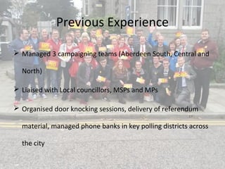 Previous Experience
 Managed 3 campaigning teams (Aberdeen South, Central and
North)
 Liaised with Local councillors, MSPs and MPs
 Organised door knocking sessions, delivery of referendum
material, managed phone banks in key polling districts across
the city
 