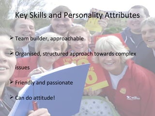 Key Skills and Personality Attributes
 Team builder, approachable
 Organised, structured approach towards complex
issues
 Friendly and passionate
 Can do attitude!
 