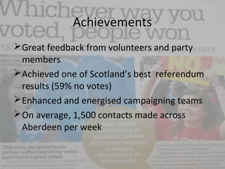 Achievements
Great feedback from volunteers and party
members
Achieved one of Scotland’s best referendum
results (59% no votes)
Enhanced and energised campaigning teams
On average, 1,500 contacts made across
Aberdeen per week
 