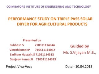 COIMBATORE INSTITUTE OF ENGINEERING AND TECHNOLOGY
PERFORMANCE STUDY ON TRIPLE PASS SOLAR
DRYER FOR AGRICULTURAL PRODUCTS
Presented by
Subhash.S 710511114044
Vinothkumar.P 710511114052
Sadham Hussain.S 71051114312
Sanjeev Kumar.B 710511114313
Guided by
Mr. S.Vijayan M.E.,
Project Viva-Voce Date:- 10.04.2015
 