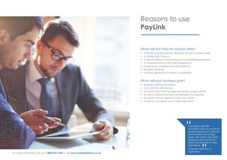 Reasons to use
PayLink
What will the PayLink solution offer?
•	 A flexible payment solution designed for your business needs
•	 A certified BACS Bureau
•	 A secure method of processing and administering payments
•	 An improved end-to-end client experience
•	 A regulatory compliant payment platform
•	 Bespoke reporting
•	 A simple approach to system consolidation
What will your business gain?
•	 Working capital optimisation
•	 Cost and time efficiencies
•	 Access to latest technologies and leading edge systems
•	 Access to extensive product knowledge and expertise
•	 An expert service tailored to meet your needs
•	 A platform to support your market aspirations
The system will offer
virtualised bank accounts to
enable transparent, efficient
reconciliation on a large
scale. The system has been
designed with the FCA in
mind and adheres to their
regulations.
Jill Sparks, Director of
Operations
“
”For more information call us on 0800 072 1204 or visit www.paylinksolutions.co.uk
 