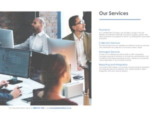Our Services
Payments
As a certified BACS bureau we will offer a range of secure,
reliable and efficient methods to transmit supplier, payroll, and
other payments to recipients in the UK, including BACS and Faster
Payments.
Collection Services
We will provide a secure, reliable and efficient means to process
and administer the collection of monies by direct debit.
Managed Services
As part of our offering we will be able to offer completely
managed payments solutions to include the administration and
handling of the entire payments process, tailored to suit specific
needs regardless of your business volume.
Reporting and Integration
Our systems will enable us to provide a broad range of standard
and bespoke reports for delivery and, where required, direct
integration with your internal systems.
For more information call us on 0800 072 1204 or visit www.paylinksolutions.co.uk
 