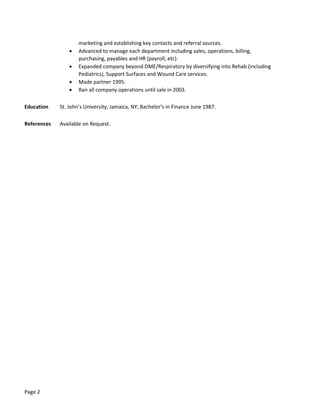 Page 2
marketing and establishing key contacts and referral sources.
 Advanced to manage each department including sales, operations, billing,
purchasing, payables and HR (payroll, etc).
 Expanded company beyond DME/Respiratory by diversifying into Rehab (including
Pediatrics), Support Surfaces and Wound Care services.
 Made partner 1995.
 Ran all company operations until sale in 2003.
Education St. John’s University, Jamaica, NY; Bachelor’s in Finance June 1987.
References Available on Request.
 