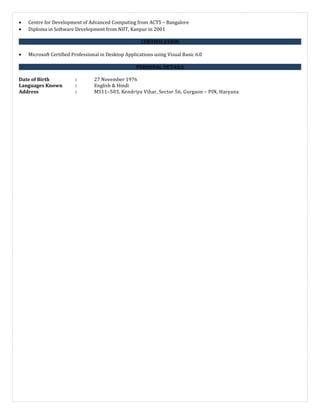 • Centre for Development of Advanced Computing from ACTS – Bangalore
• Diploma in Software Development from NIIT, Kanpur in 2001
CERTIFICATION
• Microsoft Certified Professional in Desktop Applications using Visual Basic 6.0
PERSONAL DETAILS
Date of Birth : 27 November 1976
Languages Known : English & Hindi
Address : MS11–503, Kendriya Vihar, Sector 56, Gurgaon – PIN, Haryana
 
