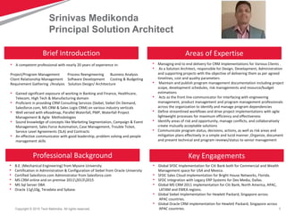 1Copyright © 2015 Tech Mahindra. All rights reserved.
• A competent professional with nearly 20 years of experience in:
Project/Program Management Process Reengineering Business Analysis
Client Relationship Management Software Development Costing & Budgeting
Requirement Gathering /Analysis Solution Design/ Architecture
• Gained significant exposure of working in Banking and Finance, Healthcare,
Telecom, High Tech & Manufacturing domain
• Proficient in providing CRM Consulting Services (Siebel, Siebel On Demand,
Salesforce.com, MS CRM & Sales Logix CRM) on various industry verticals
• Well versed with eRoadmap, Parallel Waterfall, PMP, Waterfall Project
Management & Agile Methodologies
• Sound knowledge of concepts like Marketing Segmentation, Campaign & Event
Management, Sales Force Automation, Case Management, Trouble Ticket,
Service Level Agreements (SLA) and Contracts
• An effective communicator with good leadership, problem solving and people
management skills
Srinivas Medikonda
Principal Solution Architect
Professional Background Key Engagements
Areas of ExpertiseBrief Introduction
• Managing end to end delivery for CRM Implementations for Various Clients .
• As a Solution Architect, responsible for Design, Development, Administration
and supporting projects with the objective of delivering them as per agreed
timelines, cost and quality parameters
• Maintain and publish program management documentation including project
scope, development schedules, risk managements and resource/budget
estimations
• Acts as the front line communicator for interfacing with engineering
management, product management and program management professionals
across the organization to identify and manage program dependencies
• Define streamlined workflows and drive project implementations with agile
lightweight processes for maximum efficiency and effectiveness
• Identify areas of risk and opportunity, manage conflicts, and collaboratively
create mutually acceptable solutions
• Communicate program status, decisions, actions, as well as risk areas and
mitigation plans effectively in a simple and lucid manner ,Organize, document
and present technical and program reviews/status to senior management
• B.E. (Mechanical Engineering) from Mysore University
• Certification in Administration & Configuration of Siebel from Oracle University
• Certified Salesforce.com Administrator from Salesforce.com
• MS CRM online and on premise 201120132015
• MS Sql Server DBA
• Oracle 11g10g, Teradata and Sybase.
• Global SFDC Implementation for Citi Bank both for Commercial and Wealth
Management space for USA and Mexico.
• SFDC Sales Cloud implementation for Bright House Networks, Florida.
• SFDC Integration with Legacy ERP Systems for Dex Media, Dallas.
• Global MS CRM 2011 implementation for Citi Bank, North America, APAC,
LATAM and EMEA regions.
• Global Siebel Implementation for Hewlett Packard, Singapore across
APAC countries.
• Global Oracle CRM implementation for Hewlett Packard, Singapore across
APAC countries.
 