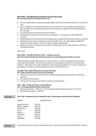 March 2007 – Aug 2009 Executive Assistant to Equity Finance Team
Post: Executive Assistant to Equity Finance Team
♦ PA to two Global Heads including dealing with highly sensitive and confidential matters at a very senior
level
♦ Space management including relocations for over 250 personnel –this included ensuring that teams
were best placed to ensure optimal trading and overcoming many difficult issues that relocations of
this size bring.
♦ Co-ordinating extensive travel itineraries for the team
♦ Reviewing and correcting cost recoveries for management – in one year alone over 60,000 AUS
corrected
♦ Compiling data for client presentations ensuring correct branding and the best presentation at all times
♦ Negotiating with a variety of suppliers to ensure cost efficiencies – was able negotiate 40,000 AUS
reduction on travel charges, car accounts, kitchen supplies and stationery.
♦ Organising all internal and external social events including client parties, staff conferences and formal
marketing roadshows
Early Career:
March 2003 – Feb 2007 Deloitte & Touche – Employer Solutions
Post: PA to Director-Marketing and Events organiser for large Employment Solutions Tax team
Undertaking and completing all PA duties for a Senior Director. I was also responsible for organising all
events over 100 attendees. This role was instrumental in developing my core skills as well as personal
attributes. Working for such a large renowned company was a great platform for my career and gave me
the experience needed to commence building my career in the financial sector.
Aug 2000 –March 2004 Bishops Move Business Relocation
Post: Office Administrator/PA Sales Director/Manager
♦ Working in the business relocation division assisting with organising large relocations for Blue Chip
companies.
♦ PA to National Sales Director
♦ Central point of contact for all clients for moves over 250 personnel
1999 – 2000 – Mantle & Partners Financial Advisors
Post: Working qualification/Office administrator
♦ Working qualification - NVQ Level 2 and 3 in business Administration (equivalent: 2 A-Levels)
♦ Word Processing Stage I - Distinction
1994 -1999 - Attended Grey Coat Hospital for girls in Westminster and achieved the following:
SUBJECT QUALIFICATION
English Literature GCSE (A)
English Language GCSE (A)
Mathematics GCSE (B)
French GCSE (B)
German GCSE (B)
Technology GCSE (C)
Science GCSE (C)
Geography GCSE (B)
Enjoy experiencing new cultures, travelling and sports. Avid reader especially Second World War literature.Interests
Education
 