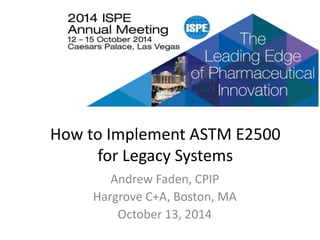 2014 ISPE Annual Meeting
How to Implement ASTM E2500
for Legacy Systems
Andrew Faden, CPIP
Hargrove C+A, Boston, MA
October 13, 2014
1
 