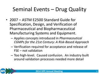 2014 ISPE Annual Meeting
Seminal Events – Drug Quality
• 2007 – ASTM E2500 Standard Guide for
Specification, Design, and Verification of
Pharmaceutical and Biopharmaceutical
Manufacturing Systems and Equipment.
– Applies concepts introduced in Pharmaceutical
CGMPs for the 21st Century: A Risk-Based Approach
– Verification required for acceptance and release of
FSE – not validation
– Too high-level. Caused confusion. An industry built
around validation processes needed more detail
10
 