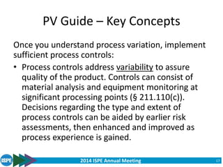 2014 ISPE Annual Meeting
PV Guide – Key Concepts
Once you understand process variation, implement
sufficient process controls:
• Process controls address variability to assure
quality of the product. Controls can consist of
material analysis and equipment monitoring at
significant processing points (§ 211.110(c)).
Decisions regarding the type and extent of
process controls can be aided by earlier risk
assessments, then enhanced and improved as
process experience is gained.
17
 