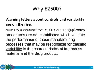 2014 ISPE Annual Meeting
Why E2500?
Warning letters about controls and variability
are on the rise:
Numerous citations for: 21 CFR 211.110(a)Control
procedures are not established which validate
the performance of those manufacturing
processes that may be responsible for causing
variability in the characteristics of in-process
material and the drug product.
21
 