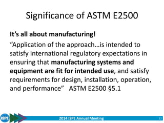 2014 ISPE Annual Meeting
Significance of ASTM E2500
It’s all about manufacturing!
“Application of the approach…is intended to
satisfy international regulatory expectations in
ensuring that manufacturing systems and
equipment are fit for intended use, and satisfy
requirements for design, installation, operation,
and performance” ASTM E2500 §5.1
22
 