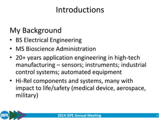 2014 ISPE Annual Meeting
Introductions
My Background
• BS Electrical Engineering
• MS Bioscience Administration
• 20+ years application engineering in high-tech
manufacturing – sensors; instruments; industrial
control systems; automated equipment
• Hi-Rel components and systems, many with
impact to life/safety (medical device, aerospace,
military)
3
 