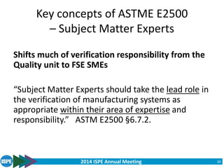 2014 ISPE Annual Meeting
Key concepts of ASTME E2500
– Subject Matter Experts
30
Shifts much of verification responsibility from the
Quality unit to FSE SMEs
“Subject Matter Experts should take the lead role in
the verification of manufacturing systems as
appropriate within their area of expertise and
responsibility.” ASTM E2500 §6.7.2.
 