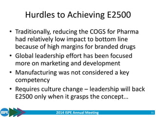 2014 ISPE Annual Meeting
Hurdles to Achieving E2500
• Traditionally, reducing the COGS for Pharma
had relatively low impact to bottom line
because of high margins for branded drugs
• Global leadership effort has been focused
more on marketing and development
• Manufacturing was not considered a key
competency
• Requires culture change – leadership will back
E2500 only when it grasps the concept…
31
 