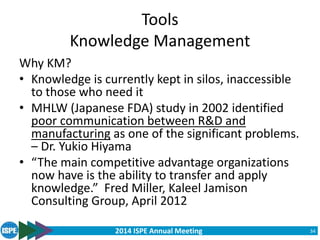 2014 ISPE Annual Meeting
Tools
Knowledge Management
Why KM?
• Knowledge is currently kept in silos, inaccessible
to those who need it
• MHLW (Japanese FDA) study in 2002 identified
poor communication between R&D and
manufacturing as one of the significant problems.
– Dr. Yukio Hiyama
• “The main competitive advantage organizations
now have is the ability to transfer and apply
knowledge.” Fred Miller, Kaleel Jamison
Consulting Group, April 2012
34
 