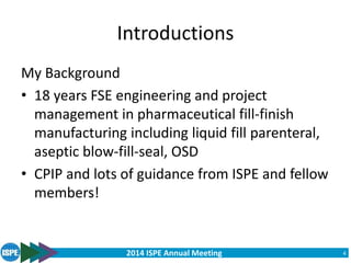 2014 ISPE Annual Meeting
Introductions
My Background
• 18 years FSE engineering and project
management in pharmaceutical fill-finish
manufacturing including liquid fill parenteral,
aseptic blow-fill-seal, OSD
• CPIP and lots of guidance from ISPE and fellow
members!
4
 
