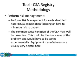 2014 ISPE Annual Meeting
Tool - CSA Registry
Methodology
• Perform risk management:
– Perform Risk Management for each identified
hazard/CSA combination focusing on how to
minimize risk to patient
– The common cause variation of the CSA may well
be unknown. This could be the root cause of the
problem and would have to be tested
experimentally. Equipment manufacturers are
usually very helpful here.
47
 