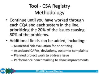 2014 ISPE Annual Meeting
Tool - CSA Registry
Methodology
• Continue until you have worked through
each CQA and each system in the line,
prioritizing the 20% of the issues causing
80% of the problems.
• Additional fields can be added, including:
– Numerical risk evaluation for prioritizing
– Associated CAPAs, deviations, customer complaints
– Planned project work to address issue
– Performance benchmarking to show improvements
49
 